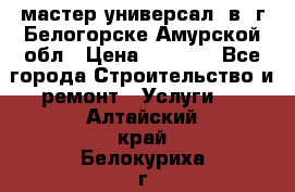 мастер универсал  в  г.Белогорске Амурской обл › Цена ­ 3 000 - Все города Строительство и ремонт » Услуги   . Алтайский край,Белокуриха г.